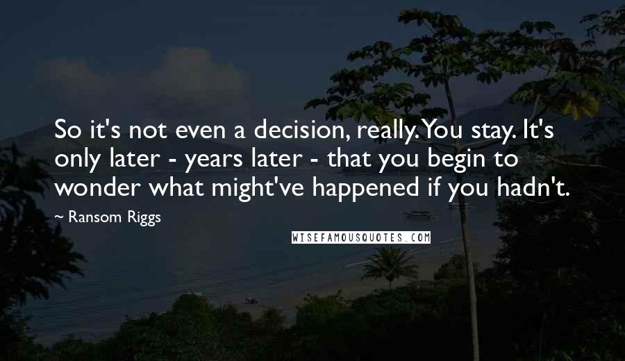 Ransom Riggs Quotes: So it's not even a decision, really. You stay. It's only later - years later - that you begin to wonder what might've happened if you hadn't.