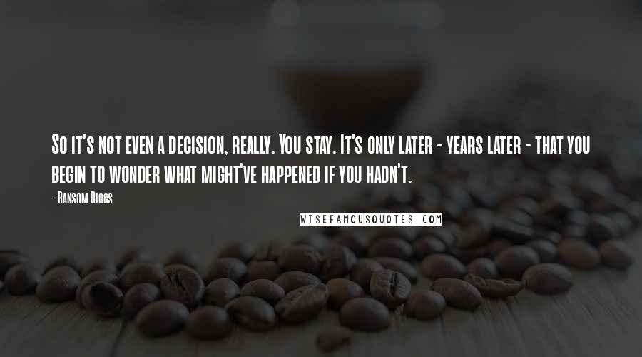 Ransom Riggs Quotes: So it's not even a decision, really. You stay. It's only later - years later - that you begin to wonder what might've happened if you hadn't.