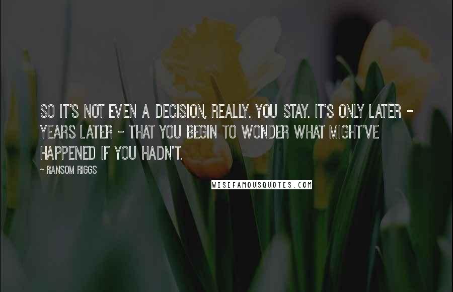 Ransom Riggs Quotes: So it's not even a decision, really. You stay. It's only later - years later - that you begin to wonder what might've happened if you hadn't.