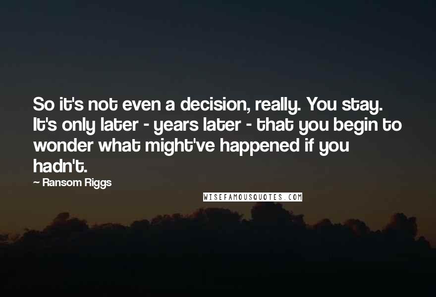 Ransom Riggs Quotes: So it's not even a decision, really. You stay. It's only later - years later - that you begin to wonder what might've happened if you hadn't.