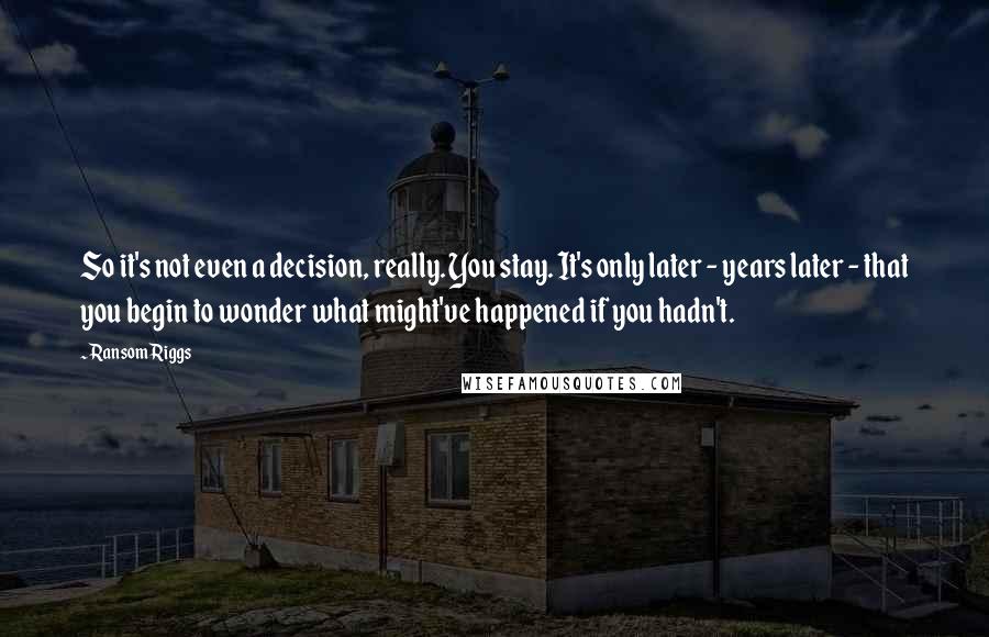 Ransom Riggs Quotes: So it's not even a decision, really. You stay. It's only later - years later - that you begin to wonder what might've happened if you hadn't.