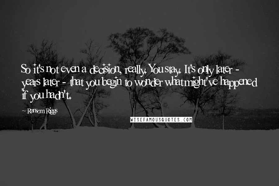 Ransom Riggs Quotes: So it's not even a decision, really. You stay. It's only later - years later - that you begin to wonder what might've happened if you hadn't.