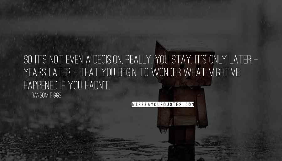 Ransom Riggs Quotes: So it's not even a decision, really. You stay. It's only later - years later - that you begin to wonder what might've happened if you hadn't.