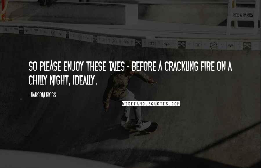 Ransom Riggs Quotes: So please enjoy these Tales - before a crackling fire on a chilly night, ideally,