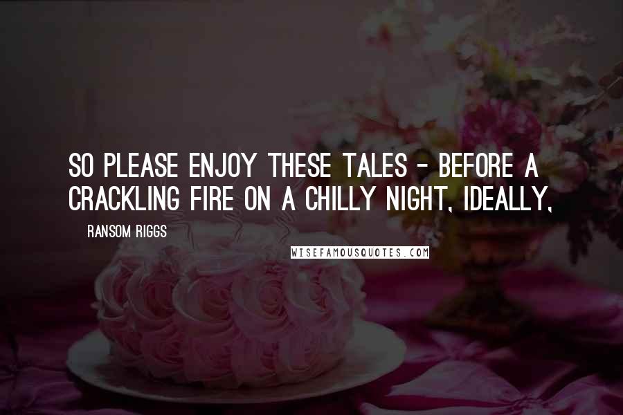 Ransom Riggs Quotes: So please enjoy these Tales - before a crackling fire on a chilly night, ideally,