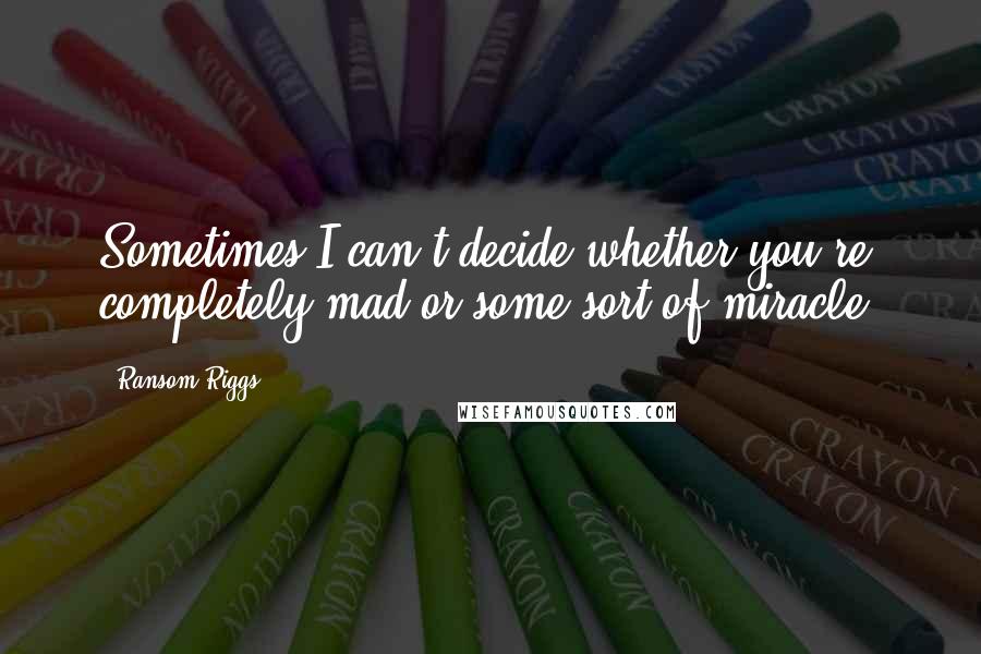 Ransom Riggs Quotes: Sometimes I can't decide whether you're completely mad or some sort of miracle,