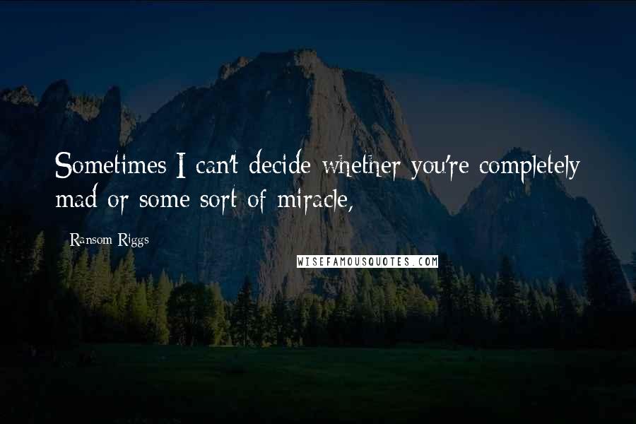 Ransom Riggs Quotes: Sometimes I can't decide whether you're completely mad or some sort of miracle,