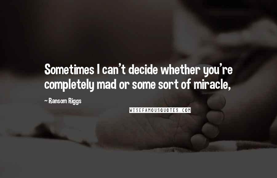 Ransom Riggs Quotes: Sometimes I can't decide whether you're completely mad or some sort of miracle,