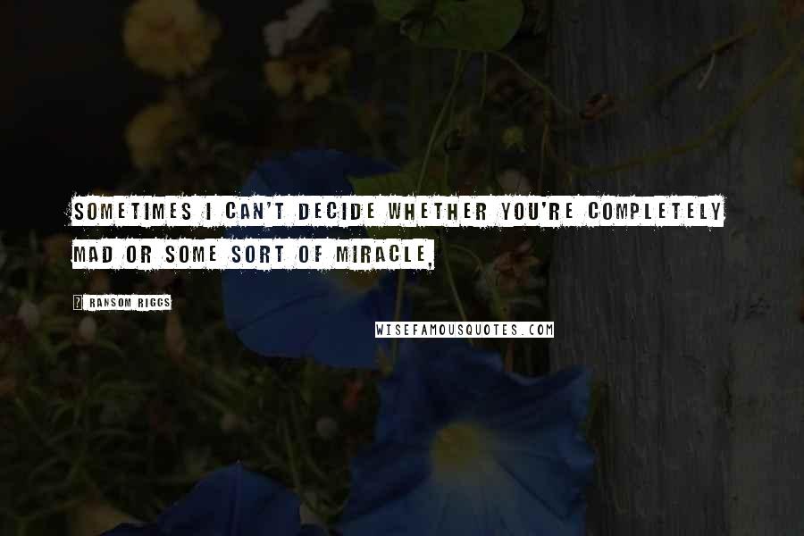 Ransom Riggs Quotes: Sometimes I can't decide whether you're completely mad or some sort of miracle,