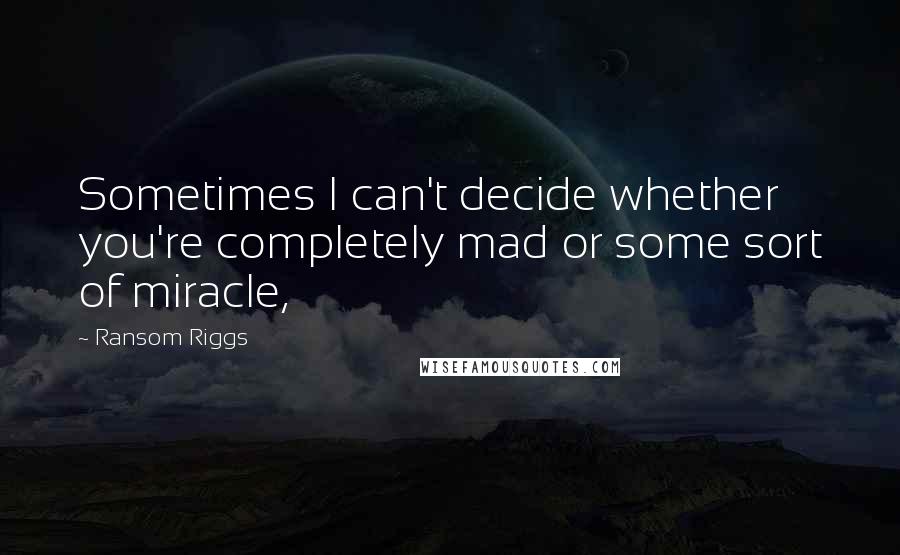 Ransom Riggs Quotes: Sometimes I can't decide whether you're completely mad or some sort of miracle,