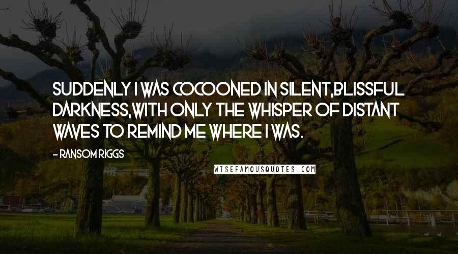 Ransom Riggs Quotes: Suddenly I was cocooned in silent,blissful darkness,with only the whisper of distant waves to remind me where I was.