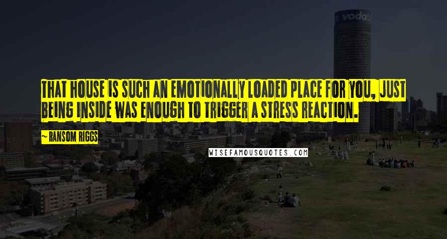 Ransom Riggs Quotes: That house is such an emotionally loaded place for you, just being inside was enough to trigger a stress reaction.