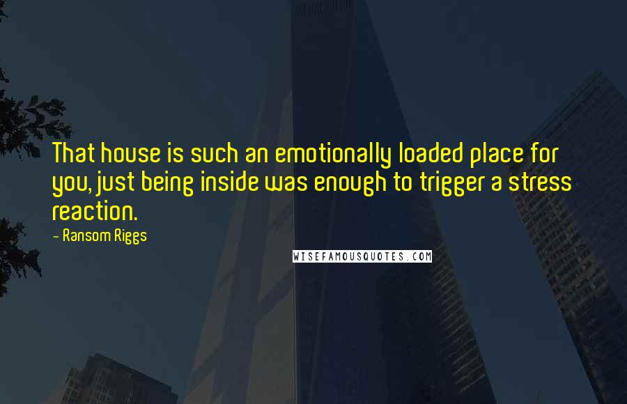 Ransom Riggs Quotes: That house is such an emotionally loaded place for you, just being inside was enough to trigger a stress reaction.