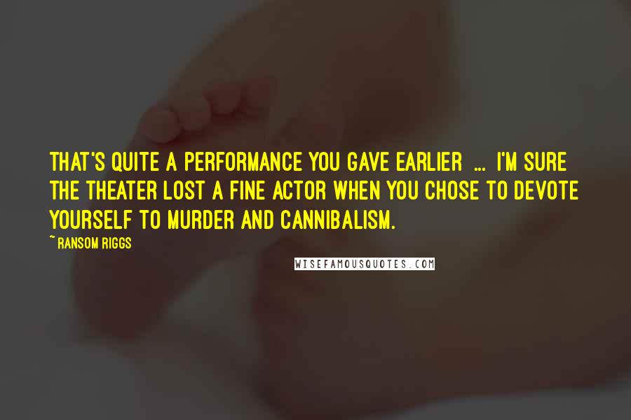 Ransom Riggs Quotes: That's quite a performance you gave earlier [...] I'm sure the theater lost a fine actor when you chose to devote yourself to murder and cannibalism.