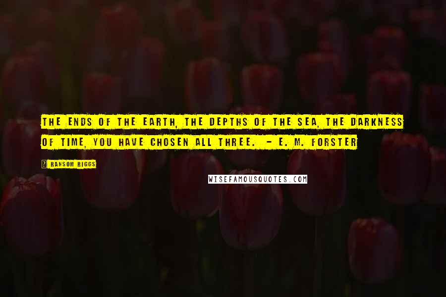 Ransom Riggs Quotes: The ends of the earth, the depths of the sea, the darkness of time, you have chosen all three. - E. M. Forster