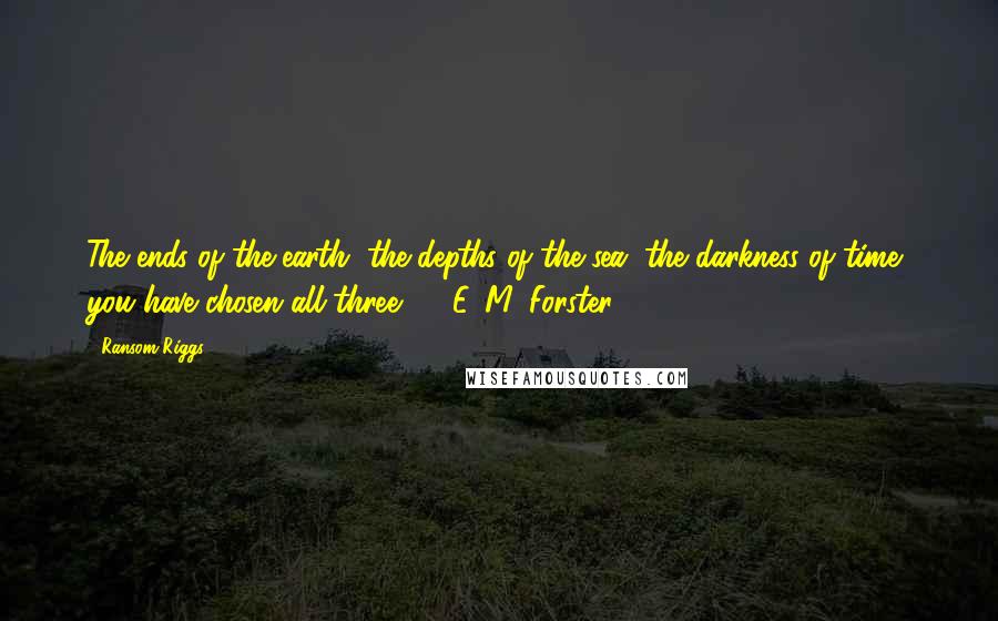 Ransom Riggs Quotes: The ends of the earth, the depths of the sea, the darkness of time, you have chosen all three.  - E. M. Forster