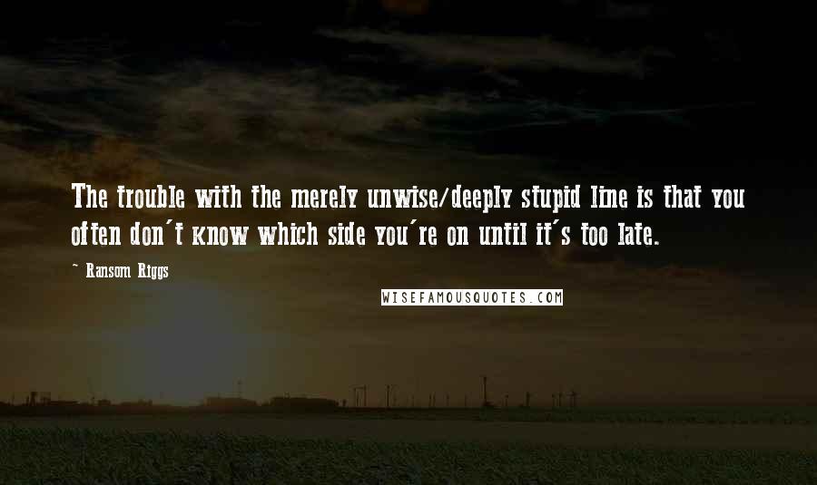 Ransom Riggs Quotes: The trouble with the merely unwise/deeply stupid line is that you often don't know which side you're on until it's too late.