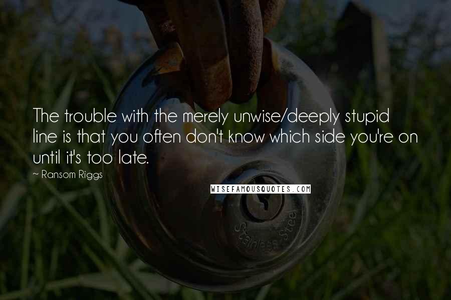 Ransom Riggs Quotes: The trouble with the merely unwise/deeply stupid line is that you often don't know which side you're on until it's too late.