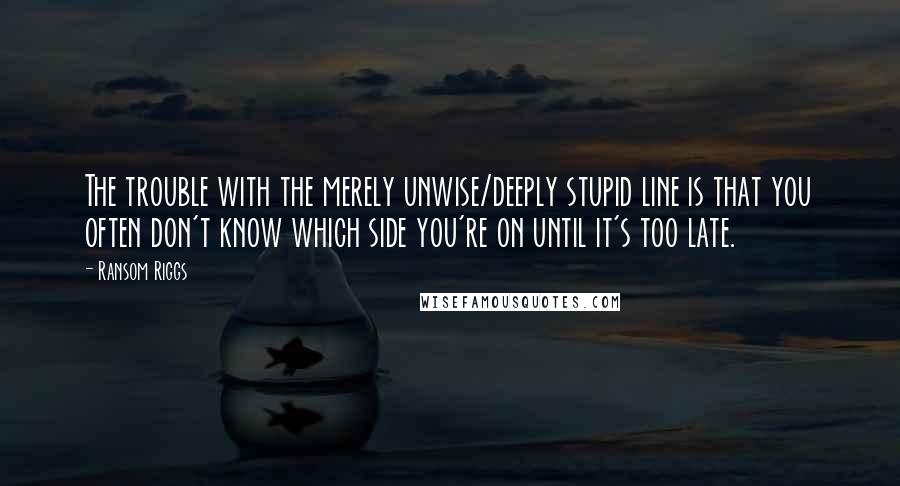 Ransom Riggs Quotes: The trouble with the merely unwise/deeply stupid line is that you often don't know which side you're on until it's too late.