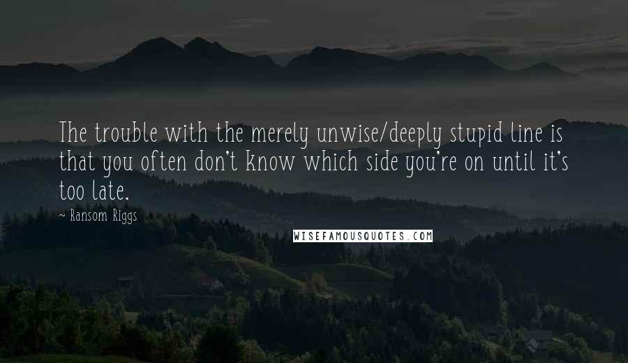 Ransom Riggs Quotes: The trouble with the merely unwise/deeply stupid line is that you often don't know which side you're on until it's too late.