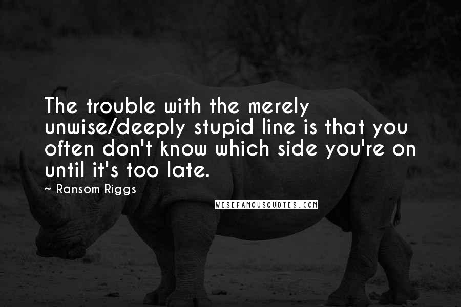 Ransom Riggs Quotes: The trouble with the merely unwise/deeply stupid line is that you often don't know which side you're on until it's too late.