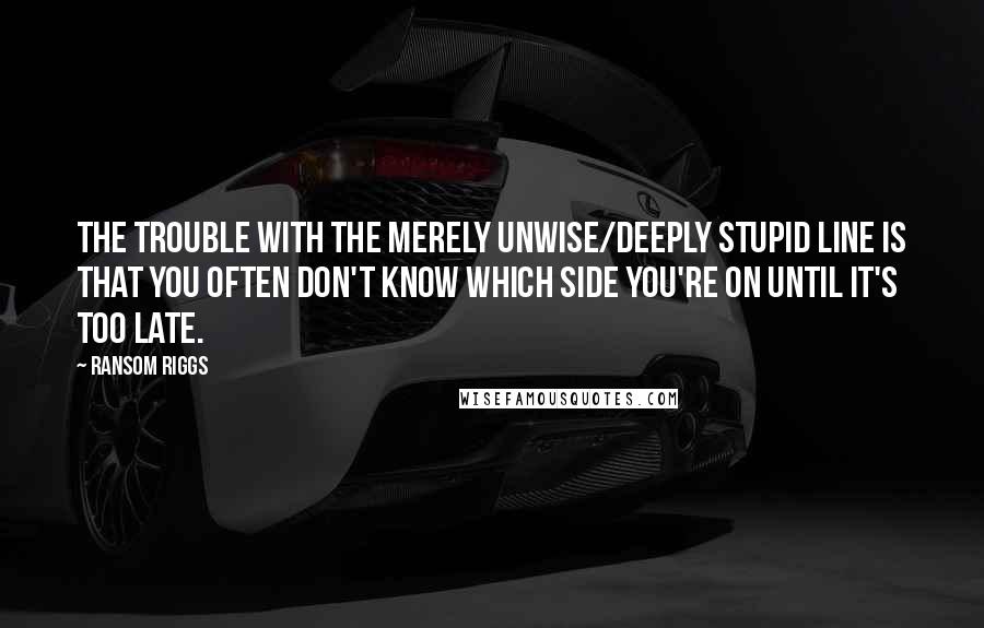 Ransom Riggs Quotes: The trouble with the merely unwise/deeply stupid line is that you often don't know which side you're on until it's too late.