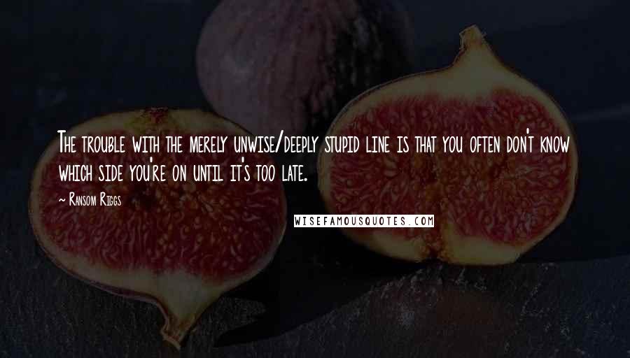 Ransom Riggs Quotes: The trouble with the merely unwise/deeply stupid line is that you often don't know which side you're on until it's too late.