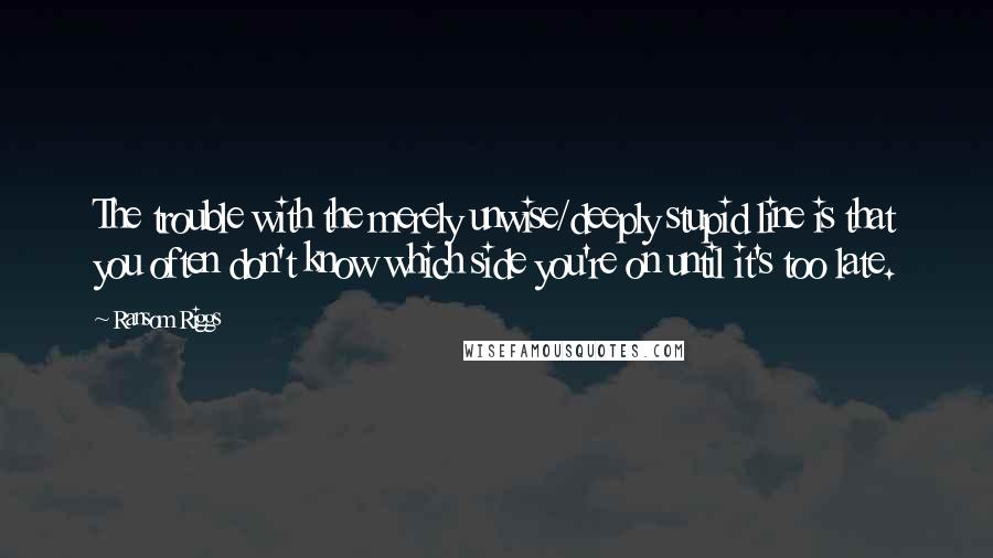 Ransom Riggs Quotes: The trouble with the merely unwise/deeply stupid line is that you often don't know which side you're on until it's too late.