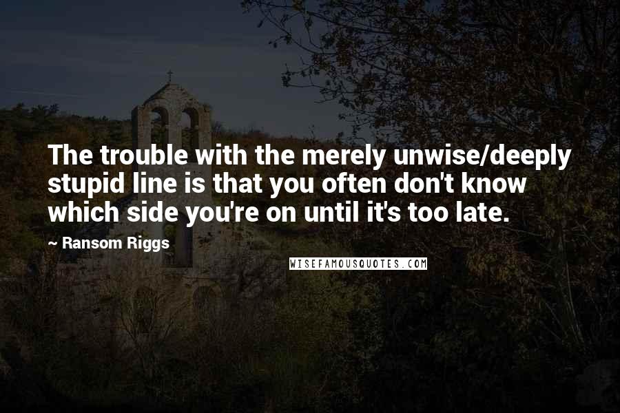 Ransom Riggs Quotes: The trouble with the merely unwise/deeply stupid line is that you often don't know which side you're on until it's too late.