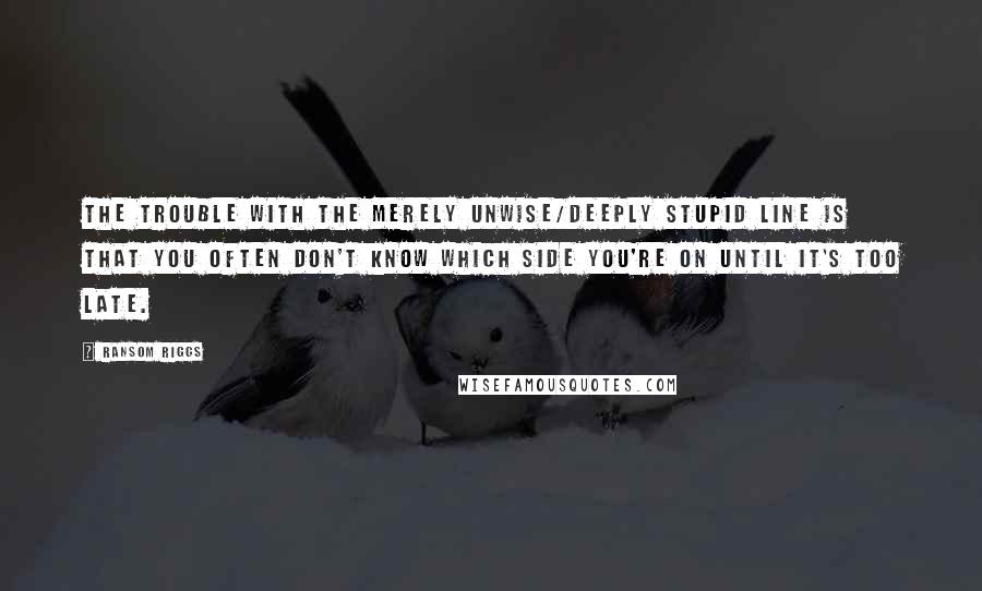 Ransom Riggs Quotes: The trouble with the merely unwise/deeply stupid line is that you often don't know which side you're on until it's too late.