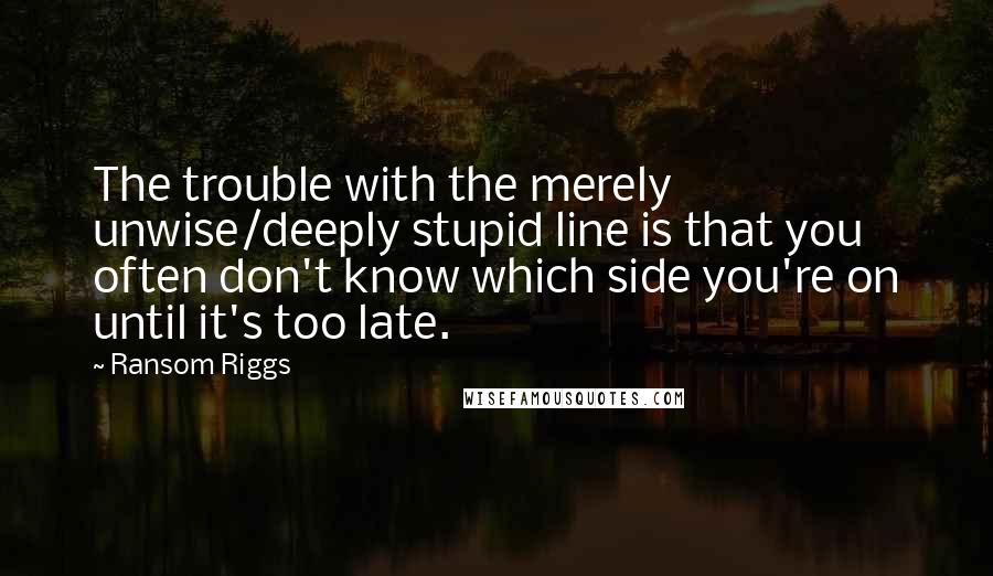 Ransom Riggs Quotes: The trouble with the merely unwise/deeply stupid line is that you often don't know which side you're on until it's too late.