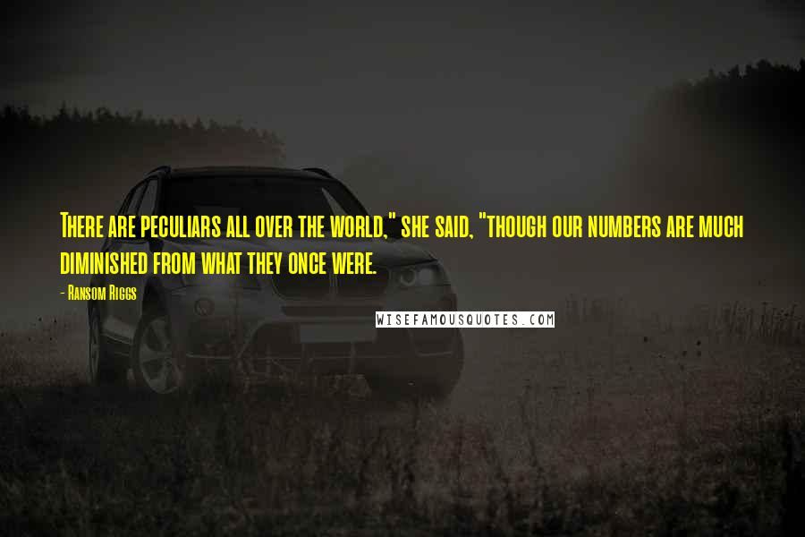 Ransom Riggs Quotes: There are peculiars all over the world," she said, "though our numbers are much diminished from what they once were.