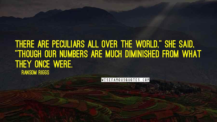 Ransom Riggs Quotes: There are peculiars all over the world," she said, "though our numbers are much diminished from what they once were.