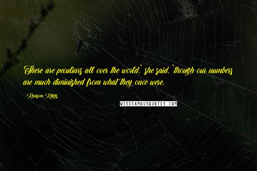 Ransom Riggs Quotes: There are peculiars all over the world," she said, "though our numbers are much diminished from what they once were.