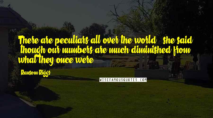 Ransom Riggs Quotes: There are peculiars all over the world," she said, "though our numbers are much diminished from what they once were.