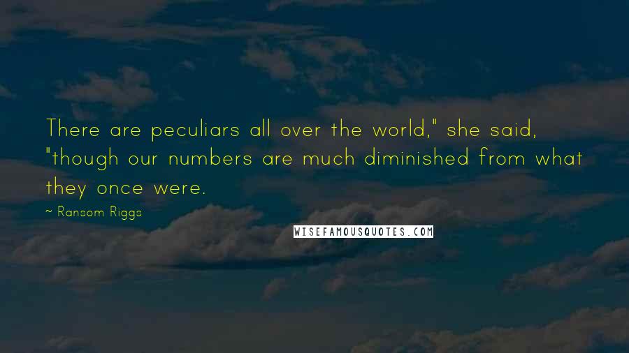 Ransom Riggs Quotes: There are peculiars all over the world," she said, "though our numbers are much diminished from what they once were.