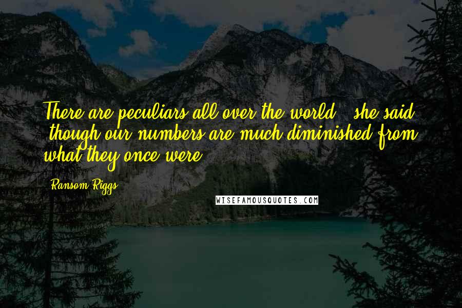 Ransom Riggs Quotes: There are peculiars all over the world," she said, "though our numbers are much diminished from what they once were.