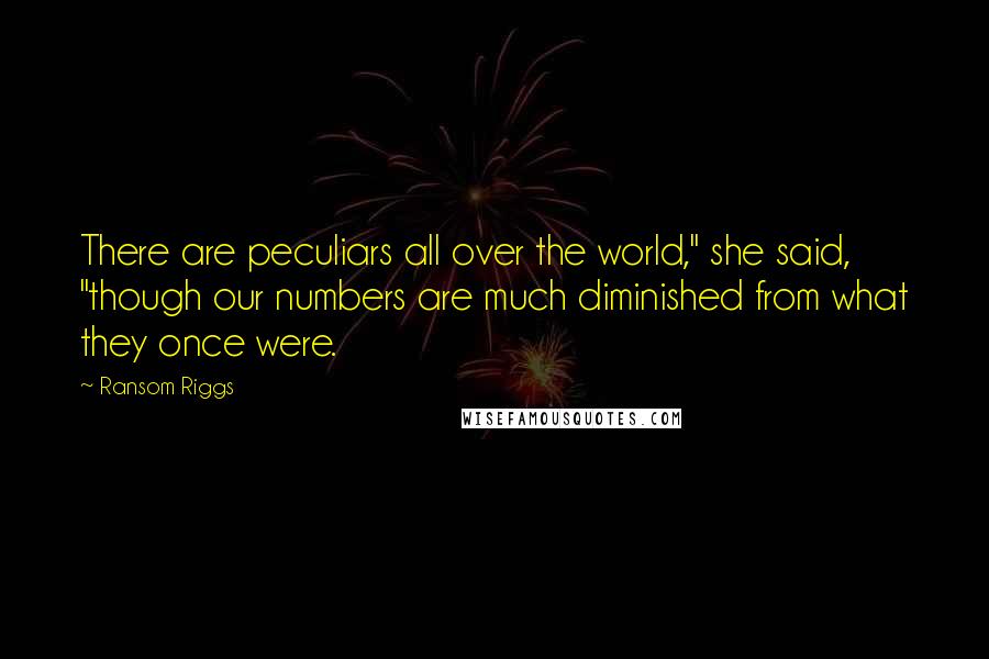 Ransom Riggs Quotes: There are peculiars all over the world," she said, "though our numbers are much diminished from what they once were.