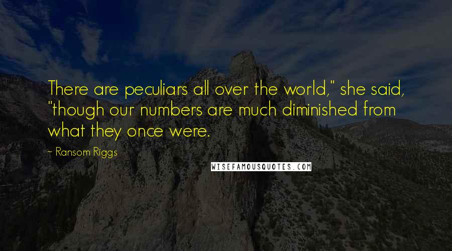 Ransom Riggs Quotes: There are peculiars all over the world," she said, "though our numbers are much diminished from what they once were.