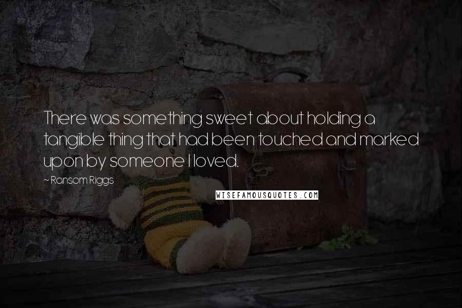 Ransom Riggs Quotes: There was something sweet about holding a tangible thing that had been touched and marked upon by someone I loved.