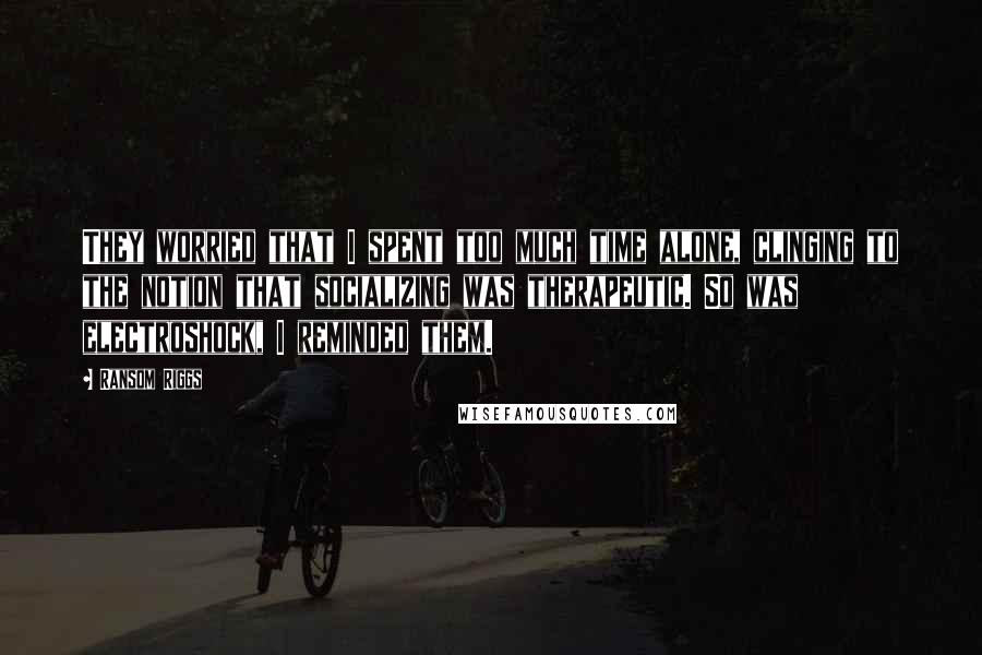 Ransom Riggs Quotes: They worried that I spent too much time alone, clinging to the notion that socializing was therapeutic. So was electroshock, I reminded them.