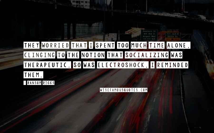 Ransom Riggs Quotes: They worried that I spent too much time alone, clinging to the notion that socializing was therapeutic. So was electroshock, I reminded them.