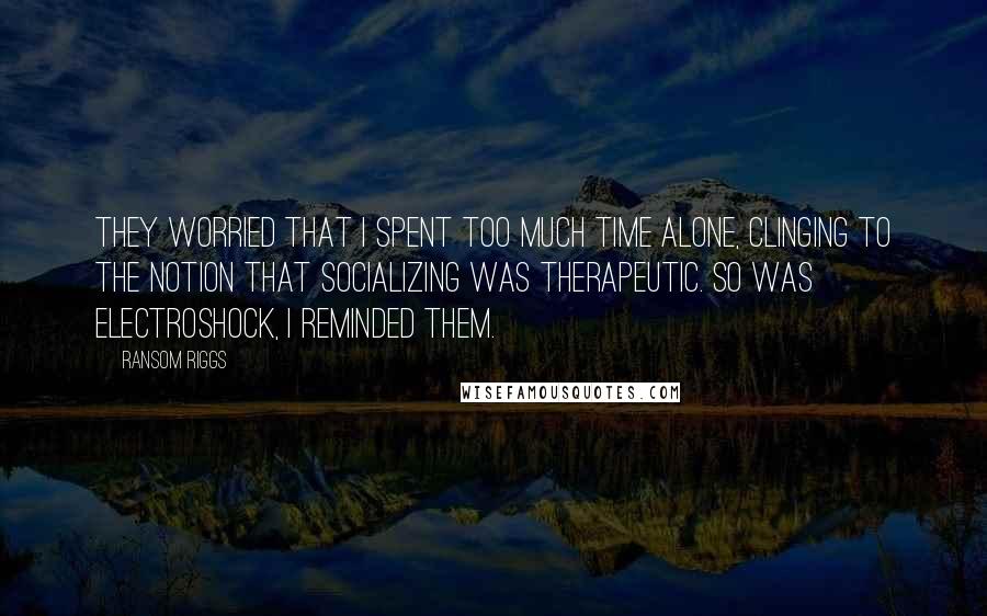 Ransom Riggs Quotes: They worried that I spent too much time alone, clinging to the notion that socializing was therapeutic. So was electroshock, I reminded them.