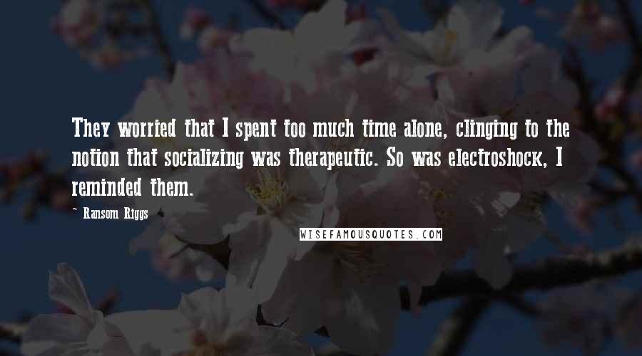 Ransom Riggs Quotes: They worried that I spent too much time alone, clinging to the notion that socializing was therapeutic. So was electroshock, I reminded them.