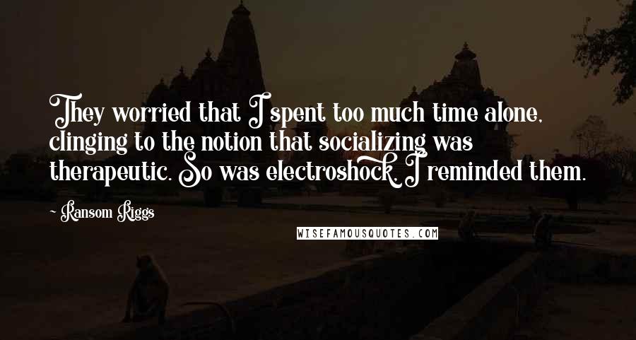 Ransom Riggs Quotes: They worried that I spent too much time alone, clinging to the notion that socializing was therapeutic. So was electroshock, I reminded them.