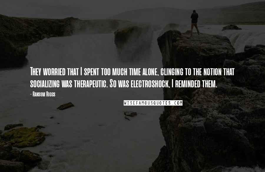 Ransom Riggs Quotes: They worried that I spent too much time alone, clinging to the notion that socializing was therapeutic. So was electroshock, I reminded them.