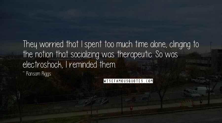 Ransom Riggs Quotes: They worried that I spent too much time alone, clinging to the notion that socializing was therapeutic. So was electroshock, I reminded them.