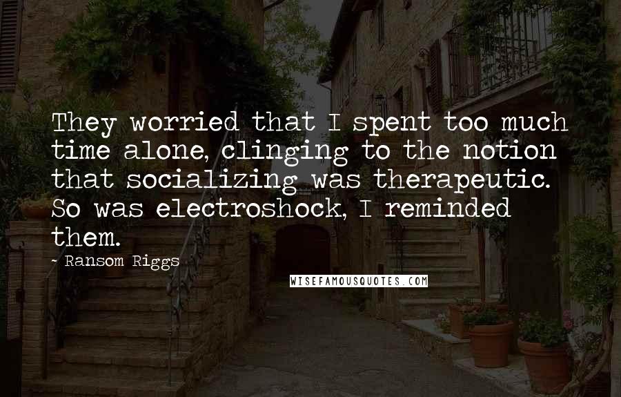 Ransom Riggs Quotes: They worried that I spent too much time alone, clinging to the notion that socializing was therapeutic. So was electroshock, I reminded them.