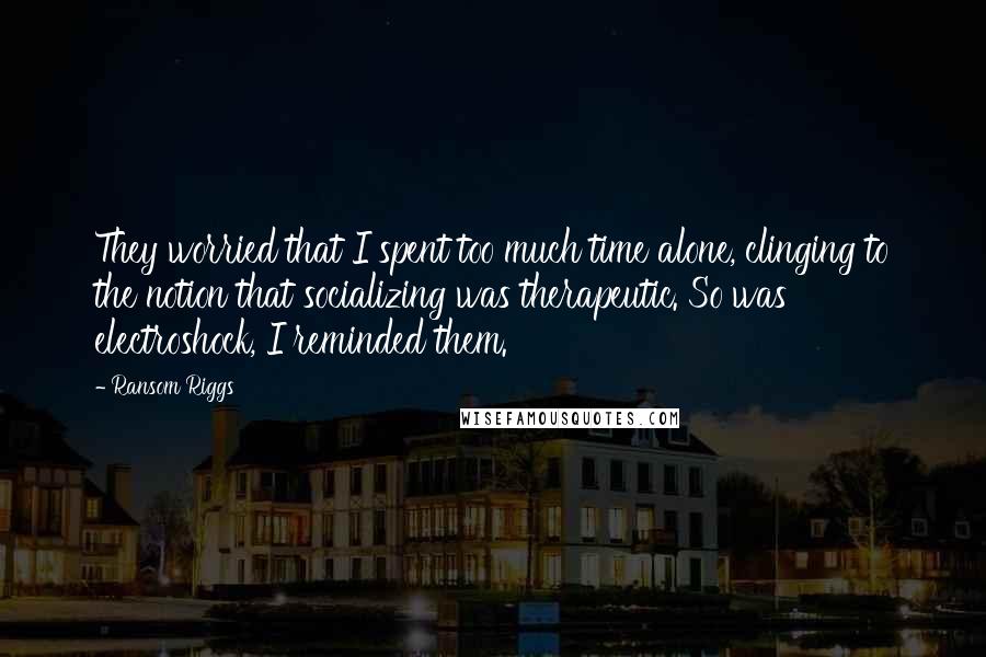 Ransom Riggs Quotes: They worried that I spent too much time alone, clinging to the notion that socializing was therapeutic. So was electroshock, I reminded them.