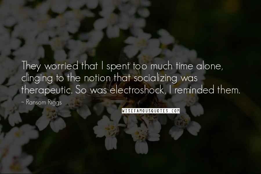 Ransom Riggs Quotes: They worried that I spent too much time alone, clinging to the notion that socializing was therapeutic. So was electroshock, I reminded them.